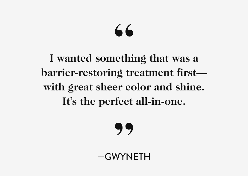 ''I wanted something that was a barrier-restoring treatment first—with great sheer color and shine. It’s the perfect all-in-one.'' - Gwyneth