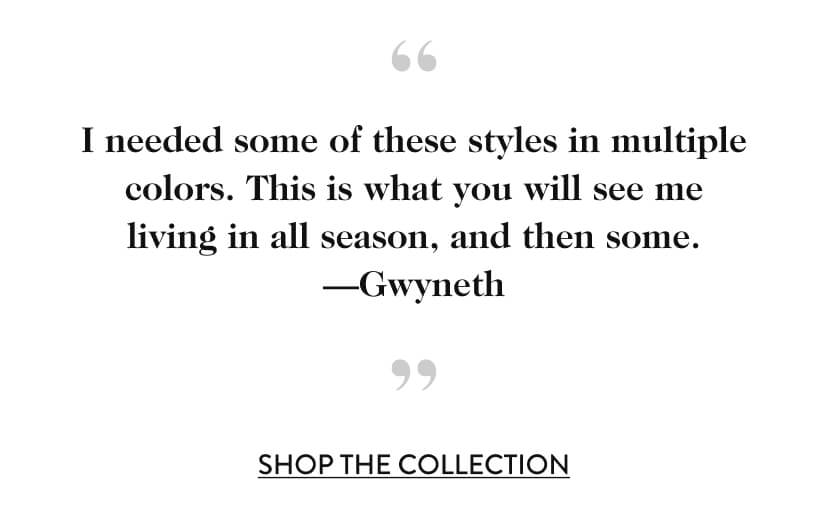 I needed some of these styles in multiple colors. This is what you will see me living in all season, and then some. —Gwyneth. Shop The Collection