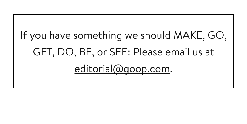 If you have something we should MAKE, GO, GET, DO, BE, or SEE: Please email us at editorial@goop.com.