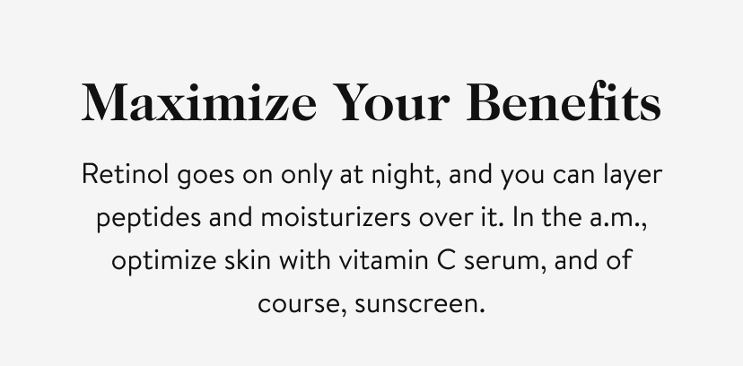 Maximize Your Benefits. Retinol goes on only at night, and you can layer peptides and moisturizers over it. In the a.m., optimize skin with vitamin C serum, and of course, sunscreen.