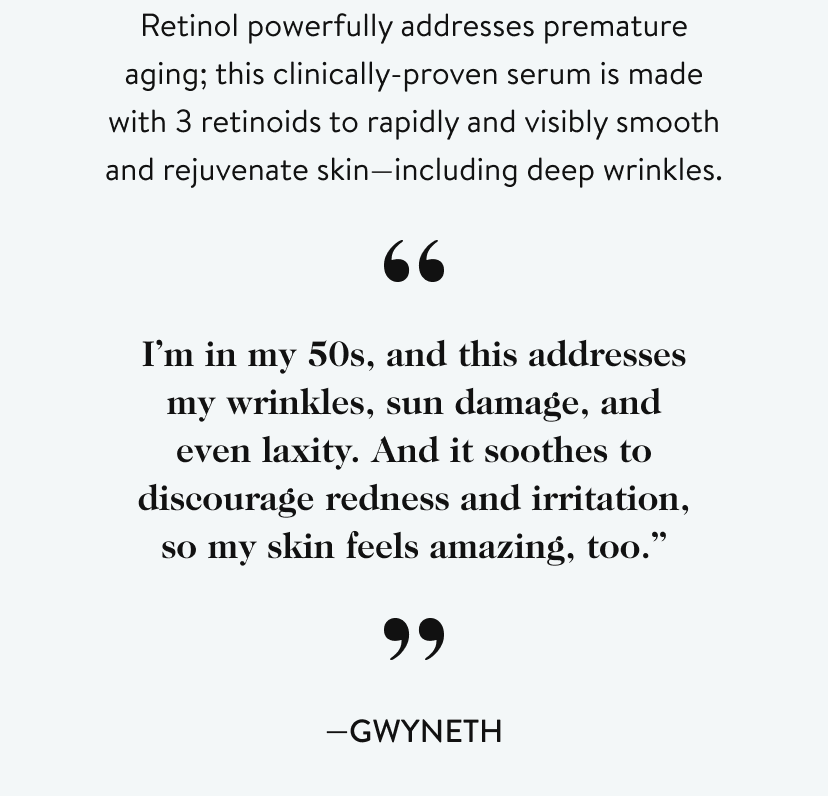 Retinol powerfully addresses premature aging; this clinically-proven serum is made with 3 retinoids to rapidly and visibly smooth and rejuvenate skin—including deep wrinkles. I’m in my 50s, and this addresses my wrinkles, sun damage, and even laxity. And it soothes to discourage redness and irritation, so my skin feels amazing, too.” -Gwyneth