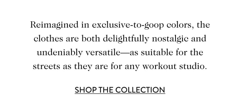 Reimagined in exclusive-to-goop colors, the clothes are both delightfully nostalgic and undeniably versatile—as suitable for the streets as they are for any workout studio. Shop The Collection.