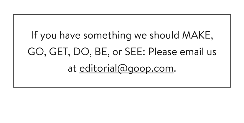 If you have something we should MAKE, GO, GET, DO, BE, or SEE: Please email us at editorial@goop.com.