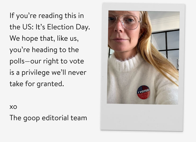 If you’re reading this in the US: It’s Election Day. We hope that, like us, you’re heading to the polls—our right to vote is a privilege we’ll never take for granted. xo The goop editorial team