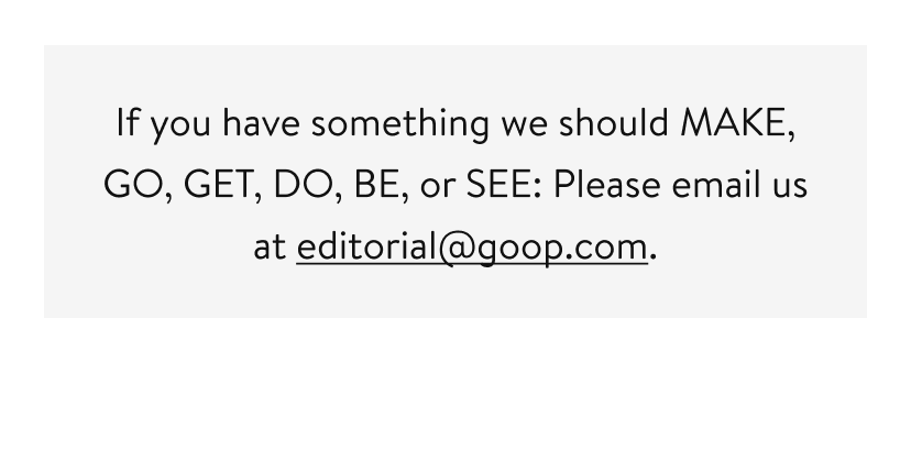 If you have something we should MAKE, GO, GET, DO, BE, or SEE: Please email us at editorial@goop.com.