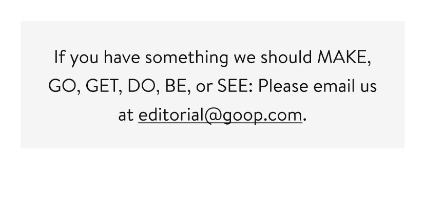 If you have something we should MAKE, GO, GET, DO, BE, or SEE: Please email us at editorial@goop.com.