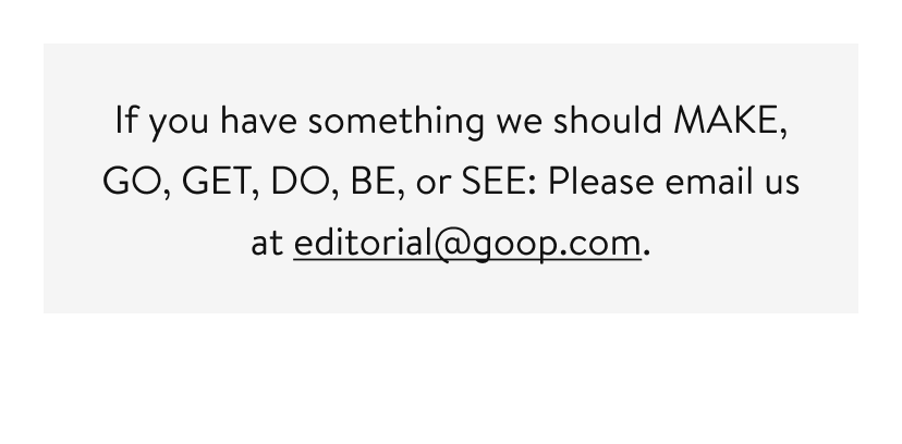 If you have something we should MAKE, GO, GET, DO, BE, or SEE: Please email us at editorial@goop.com.