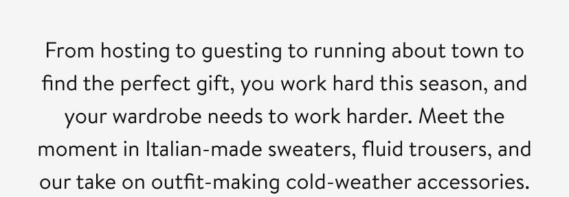 From hosting to guesting to flitting about town to find the perfect gift, this season demands a lot from you, sartorially speaking. Meet the moment in beautiful sweaters, swishy trousers, and—when the (meteorologic) occasion calls for it—the chicest cold-weather accessories.