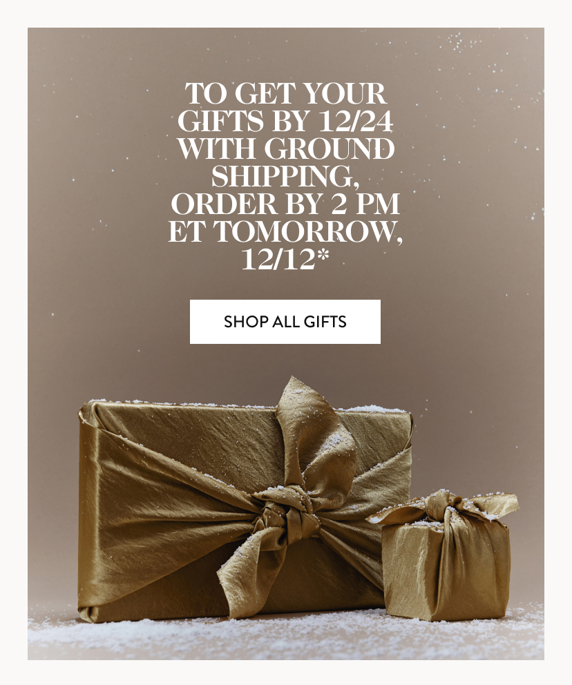 to get your gifts by 12/24 with ground shipping, Order by 2 pm ET tomorrow, 12/12* Shop All Gifts.