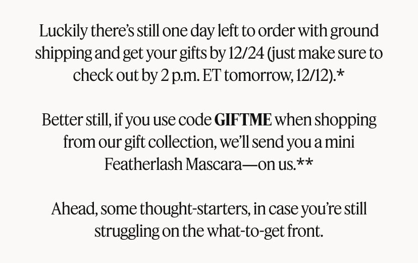 Luckily there’s still one day left to order with ground shipping and get your gifts by 12/24 (just make sure to check out by 2 p.m. ET tomorrow, 12/12).* Better still, if you use code GIFTME when shopping from our gift collection, we’ll send you a mini Featherlash Mascara—on us.** Ahead, some thought-starters, in case you’re still struggling on the what-to-get front.