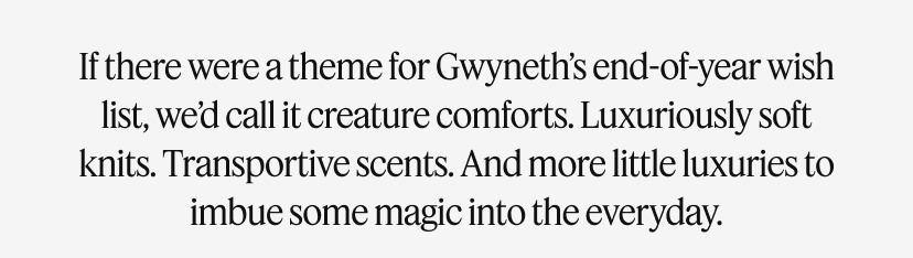 If there were a theme for Gwyneth’s end-of-year wish list, we’d call it creature comforts. Luxuriously soft knits. Transportive scents. And more little luxuries to imbue some magic into the everyday.