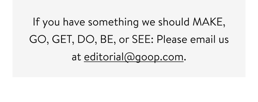 If you have something we should MAKE, GO, GET, DO, BE, or SEE: Please email us at editorial@goop.com.