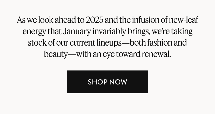 As we look ahead to 2025 and the infusion of new-leaf energy that January invariably brings, we’re taking stock of our current lineups—both fashion and beauty—with an eye toward renewal. Shop Now.