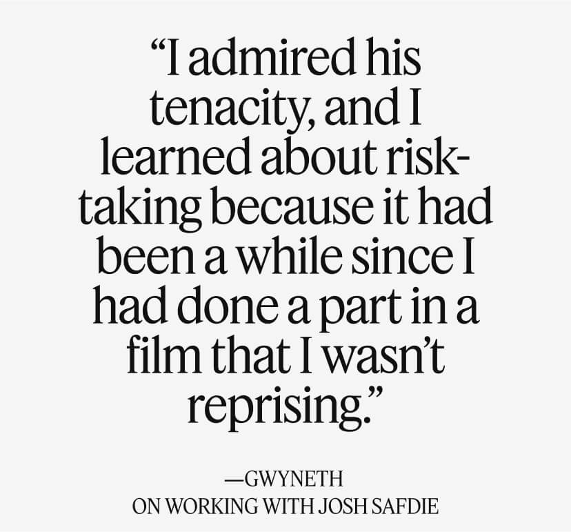 “I admired his tenacity, and I learned about risk-taking because it had been a while since I had done a part in a film that I wasn’t reprising.” —GWYNETH ON WORKING WITH JOSH SAFDIE