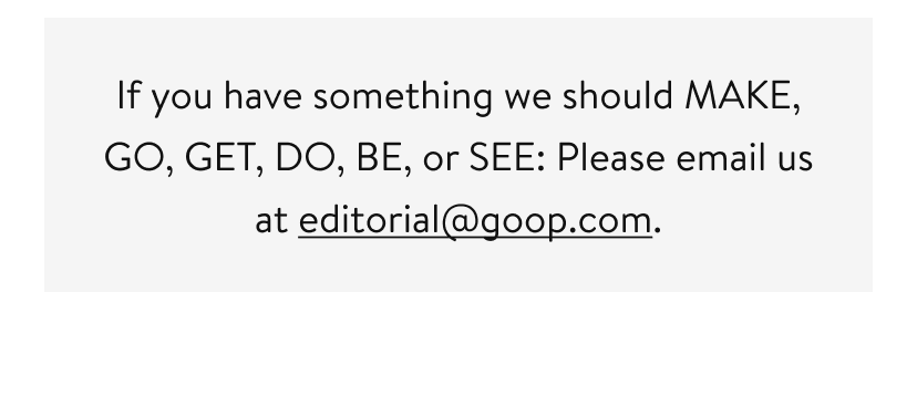 If you have something we should MAKE, GO, GET, DO, BE, or SEE: Please email us at editorial@goop.com.