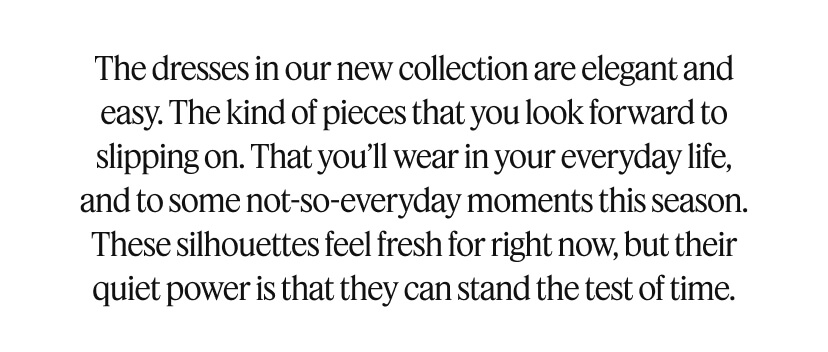The dresses in our new collection are elegant and easy. The kind of pieces that you look forward to slipping on. That you’ll wear in your everyday life, and to some not-so-everyday moments this season. These silhouettes feel fresh for right now, but their quiet power is that they can stand the test of time.