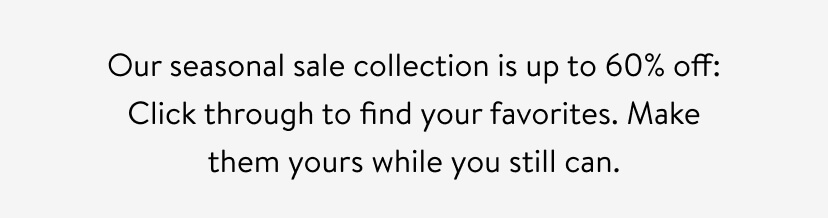 Our seasonal sale collection is up to 60% off: Click through to find your favorites. Make them yours while you still can.