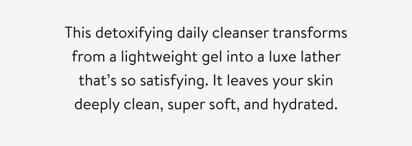 This detoxifying daily cleanser transforms from a lightweight gel into a luxe lather that’s so satisfying. It leaves your skin deeply clean, super soft, and hydrated. 