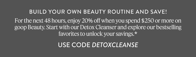 Build Your Own Beauty Routine and Save - Get 20% off when you spend $250 or more. Start with our Detox Cleanser and pair it with goop Beauty bestsellers to reach $250. Use Code Detox Cleanse 