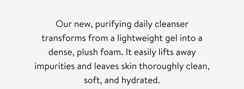 Our new, purifying daily cleanser transforms from a lightweight gel into a dense, plush foam. It easily lifts away impurities and leaves skin thoroughly clean, soft, and hydrated.