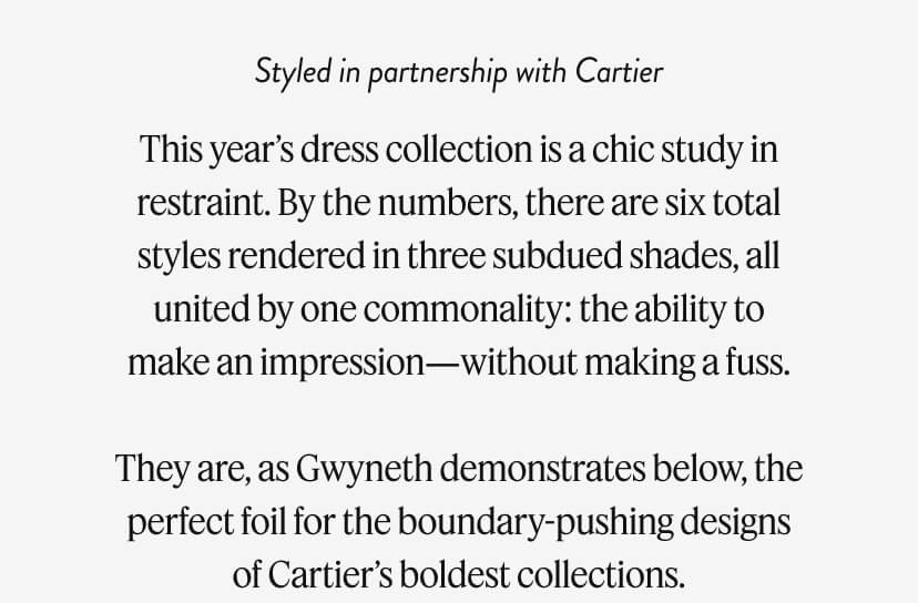 This year’s dress collection is a chic study in restraint. By the numbers, there are six total styles rendered in three subdued shades, all united by one commonality: the ability to make an impression—without making a fuss. They are, as Gwyneth demonstrates below, the perfect foil for the boundary-pushing designs of Cartier’s boldest collections.
