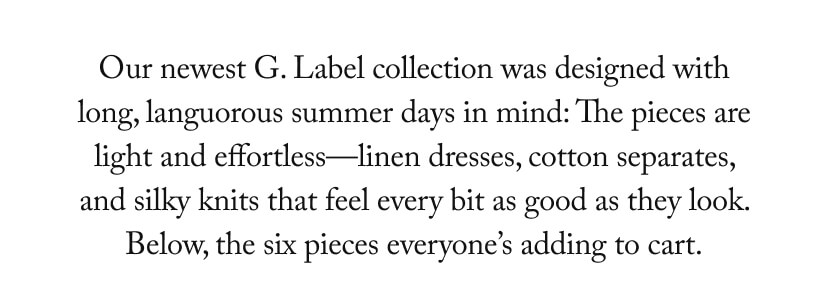 Our newest G. Label collection was designed with long, languorous summer days in mind: The pieces are light and effortless—linen dresses, cotton separates, and silky knits that feel every bit as good as they look. Below, the six pieces everyone’s adding to cart.