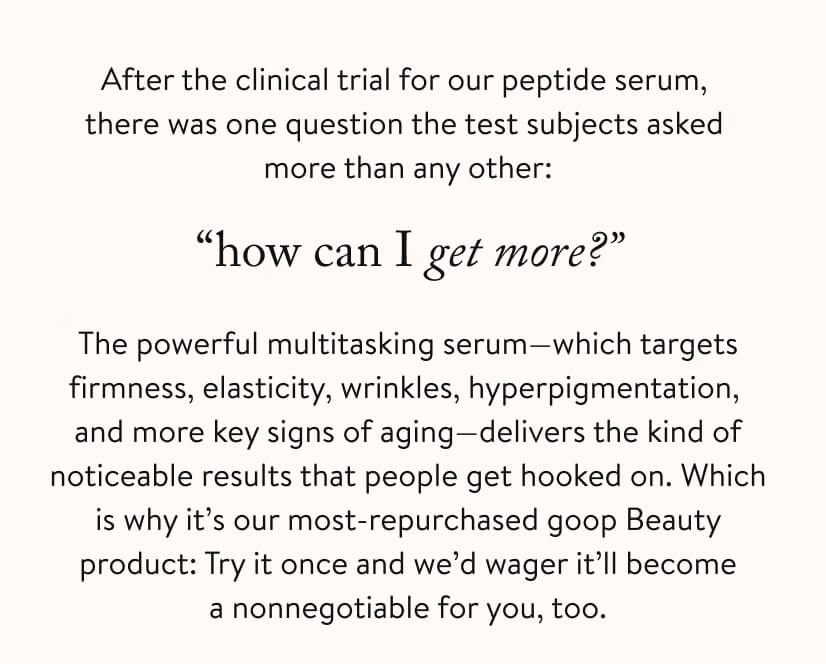 After the clinical trial for our peptide serum, there was one question the test subjects asked more than any other: “how can I get more?” The powerful multitasking serum—which targets firmness, elasticity, wrinkles, hyperpigmentation, and more key signs of aging—delivers the kind of noticeable results that people get hooked on. Which is why it’s our most-repurchased goop Beauty product: Try it once and we’d wager it’ll become a nonnegotiable for you, too.