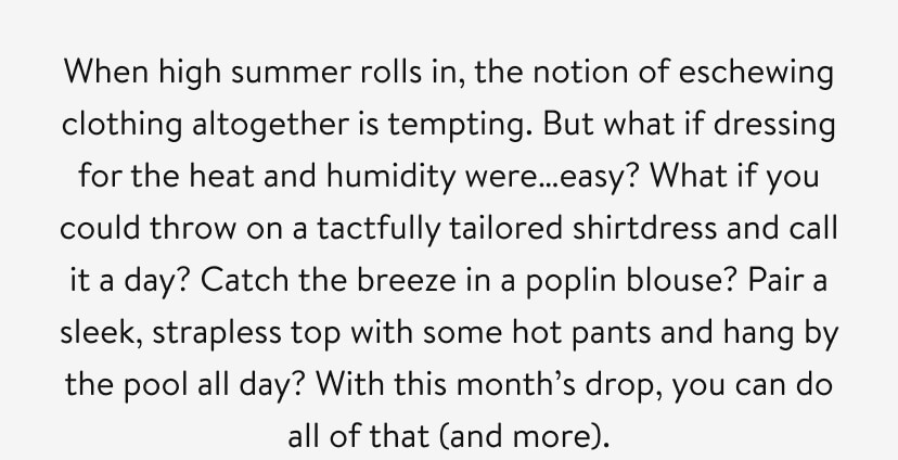 When high summer rolls in, the notion of eschewing clothing altogether is tempting. But what if dressing for the heat and humidity were…easy? What if you could throw on a tactfully tailored shirtdress and call it a day? Catch the breeze in a poplin blouse? Pair a sleek, strapless top with some hot pants and hang by the pool all day? With this month’s drop, you can do all of that (and more).