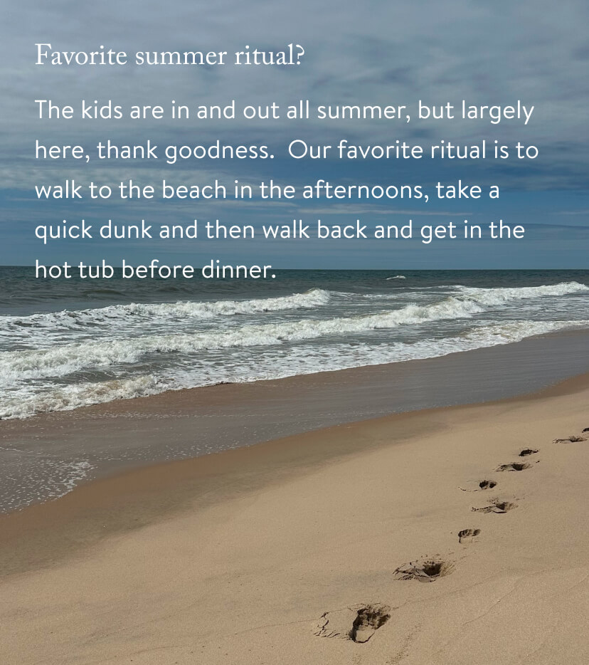 The kids are in and out all summer, but largely here, thank goodness. Our favorite ritual is to walk to the beach in the afternoons, take a quick dunk and then walk back and get in the hot tub before dinner. 