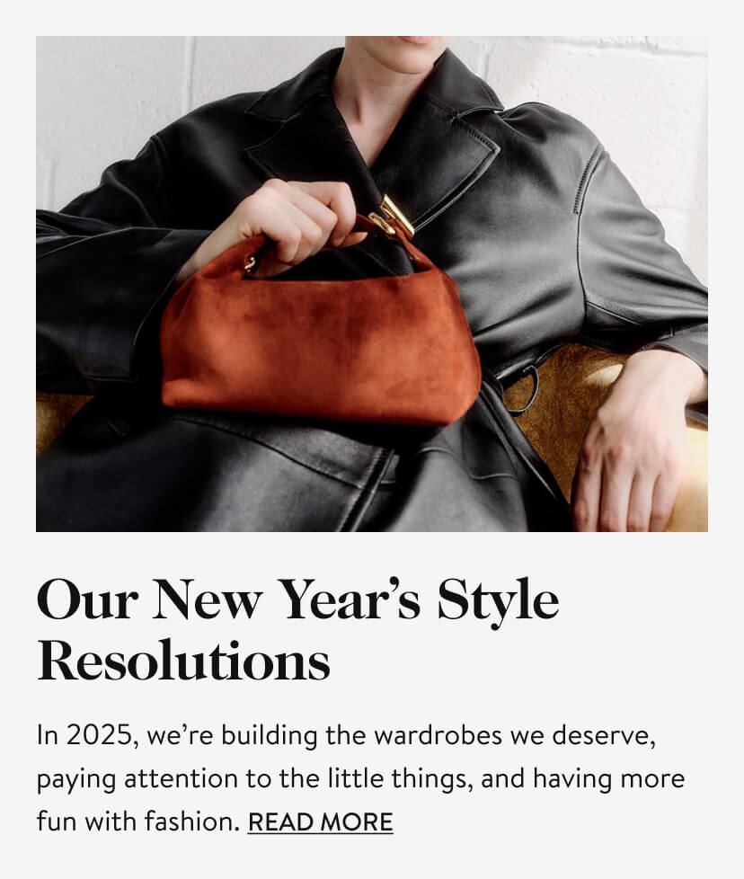 Our New Year's Styles Resolutions. In 2025, we’re building the wardrobes we deserve, paying attention to the little things, and having more fun with fashion. Read More