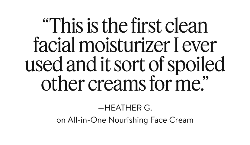 “This is the first clean facial moisturizer I ever used and it sort of spoiled other creams for me.” —HEATHER G. on All-in-One Nourishing Face Cream