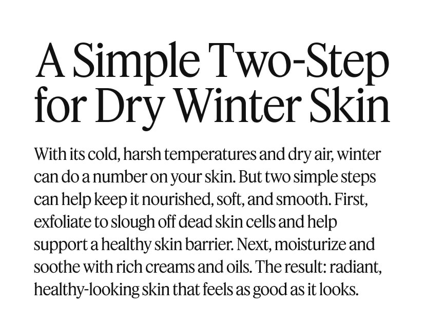 A Simple Two-Step for Dry Winter Skin. With its cold, harsh temperatures and dry air, winter can do a number on your skin. But two simple steps can help keep it nourished, soft, and smooth. First, exfoliate to slough off dead skin cells and help support a healthy skin barrier. Next, moisturize and soothe with rich creams and oils. The result: radiant, healthy-looking skin that feels as good as it looks.