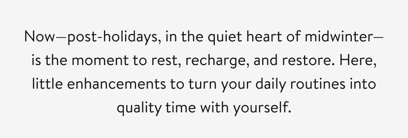 Now—post-holidays, in the quiet heart of midwinter—is the moment to rest, recharge, and restore. Here, little enhancements to turn your daily routines into quality time with yourself.