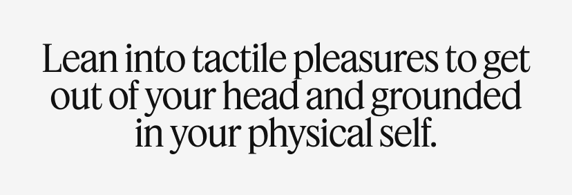Lean into tactile pleasures to get out of your head and grounded in your physical self.