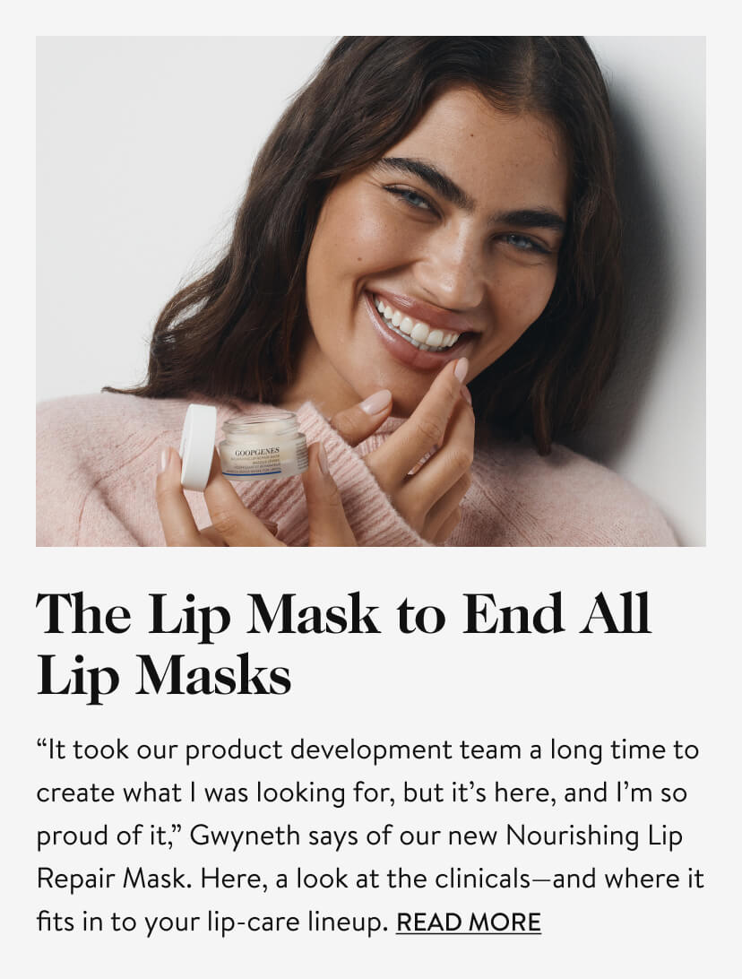 The Lip Mask to End All Lip Masks. “It took our product development team a long time to create what I was looking for, but it’s here, and I’m so proud of it,” Gwyneth says of our new Nourishing Lip Repair Mask. Here, a look at the clinicals—and where it fits in to your lip-care lineup. Read More