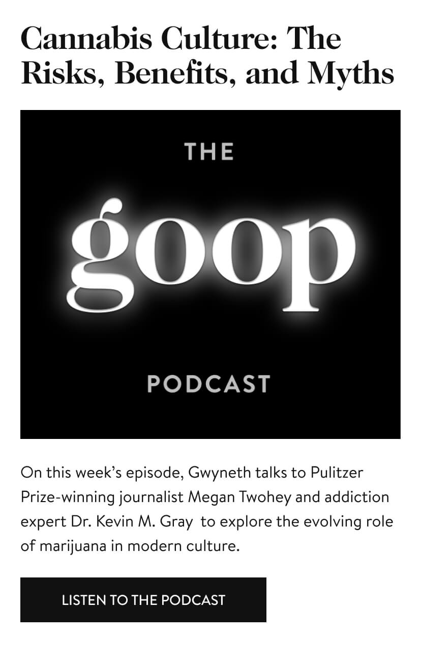 Cannabis Culture: The Risks, Benefits, and Myths.On this week’s episode, Gwyneth talks to Pulitzer Prize-winning journalist Megan Twohey and addiction expert Dr. Kevin M. Gray to explore the evolving role of marijuana in modern culture. Listen to the podcast.