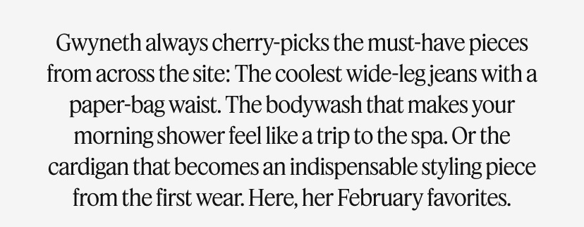 Gwyneth’ always cherry-picks the must-have pieces from across the site: The jacket with that ineffable cool factor. The body wash that makes your morning shower feel like a trip to the spa. Or the cardigan that becomes an indispensable styling piece from the first wear. Here, her February favorites.