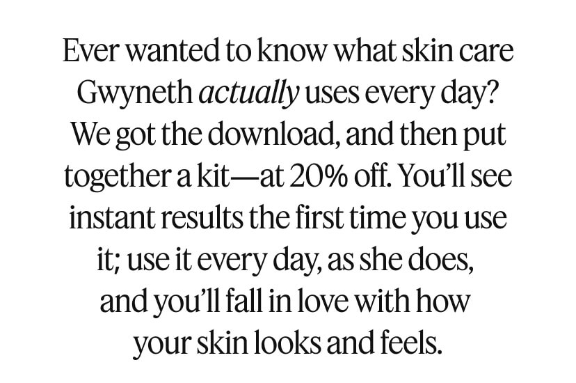 Ever wanted to know what skin care Gwyneth actually uses every day? We got the download, and then put together a kit—at 20% off. You’ll see instant results the first time you use it; use it every day, as she does, and you’ll fall in love with how your skin looks and feels.