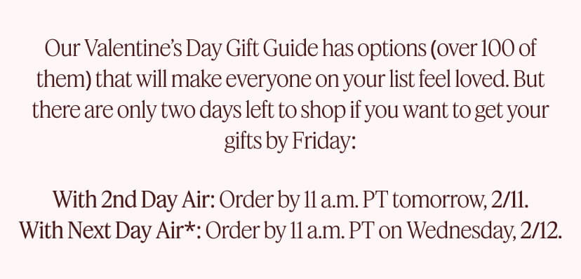 Our Valentine’s Day Gift Guide has options (over 100 of them) that will make everyone on your list feel loved. But there are only two days left to shop if you want to get your gifts by Friday: With 2nd Day Air: Order by 11 a.m. PT tomorrow, 2/11. With Next Day Air*: Order by 11 a.m. PT on Wednesday, 2/12.
