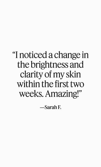 “I noticed a change in the brightness and clarity of my skin within the first two weeks. Amazing!”