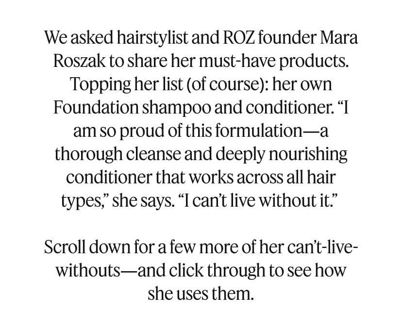 We asked hairstylist and ROZ founder Mara Roszak to share her must-have products. Topping her list (of course): her own Foundation shampoo and conditioner. “I am so proud of this formulation—a thorough cleanse and deeply nourishing conditioner that works across all hair types,” she says. “I can’t live without it.” Scroll down for a few more of her can’t-live-withouts—and click through to see how she uses them.