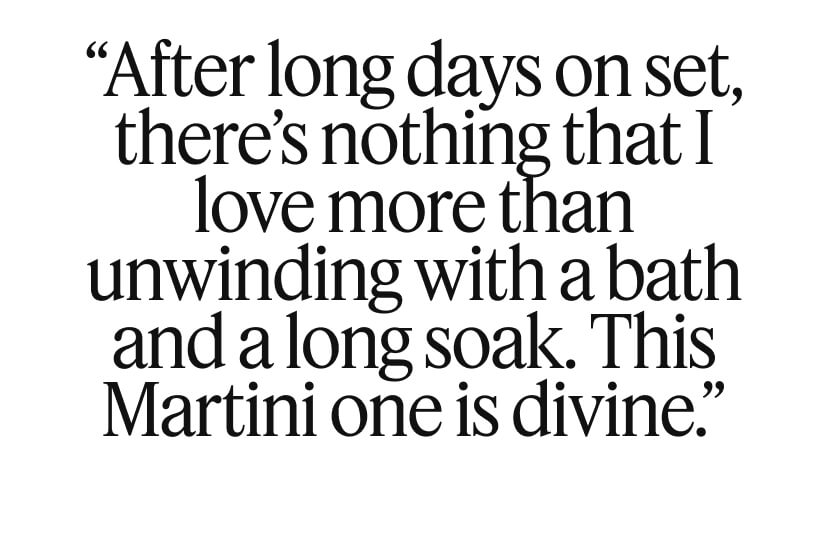 “After long days on set, there’s nothing that I love more than unwinding with a bath and a long soak. This Martini one is divine.”
