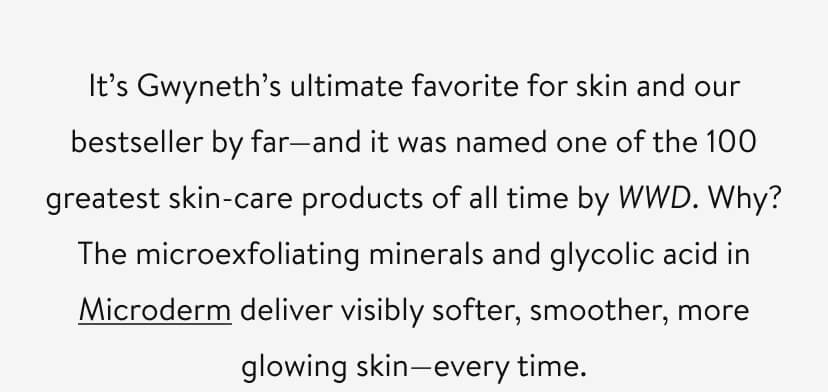 It’s Gwyneth’s ultimate favorite for skin and our bestseller by far—and it was named one of the 100 greatest skin-care products of all time by WWD. Why? The microexfoliating minerals and glycolic acid in Microderm deliver visibly softer, smoother, more glowing skin—every time. 