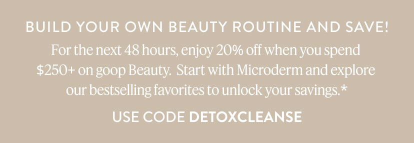 For the next 48 hours, enjoy 20% off when you spend $250+ on goop Beauty. Start with Microderm and explore our bestselling favorites to unlock your savings.* Use Code DETOXCLEANSE
