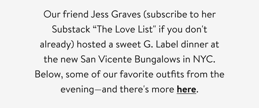 Our friend Jess Graves (subscribe to her Substack “The Love List'' if you don't already) hosted a sweet G. Label dinner at the new San Vicente Bungalows in NYC. Below, some of our favorite outfits from the evening—and there's more here.