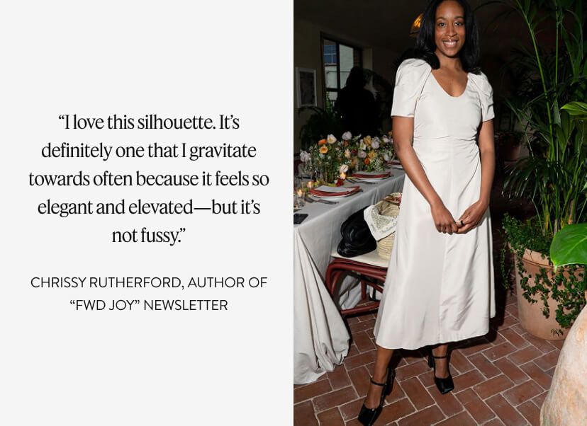 “I love this silhouette. It’s definitely one that I gravitate towards often because it feels so elegant and elevated—but it’s not fussy.” CHRISSY RUTHERFORD, author of “FWD JOY” newsletter