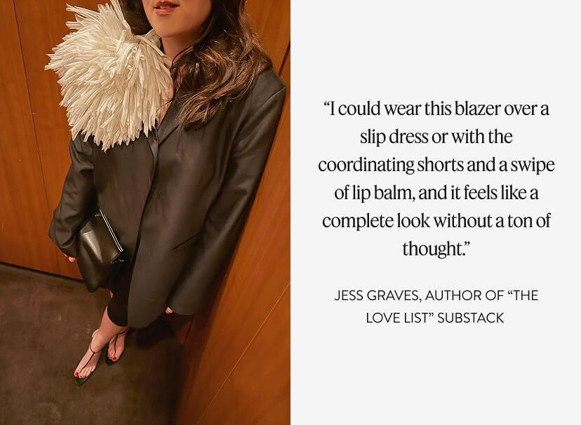 “I could wear this blazer over a slip dress or with the coordinating shorts and a swipe of lip balm, and it feels like a complete look without a ton of thought.” JESS GRAVES, author of “The Love List” Substack 