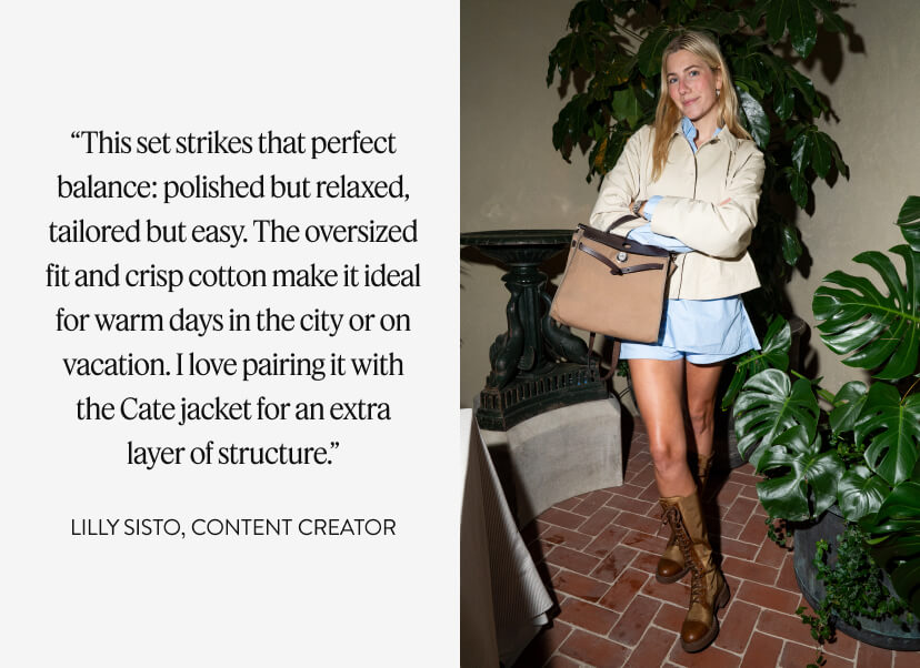 “This set strikes that perfect balance: polished but relaxed, tailored but easy. The oversized fit and crisp cotton make it ideal for warm days in the city or on vacation. I love pairing it with the Cate jacket for an extra layer of structure.” LILLY SISTO, content creator