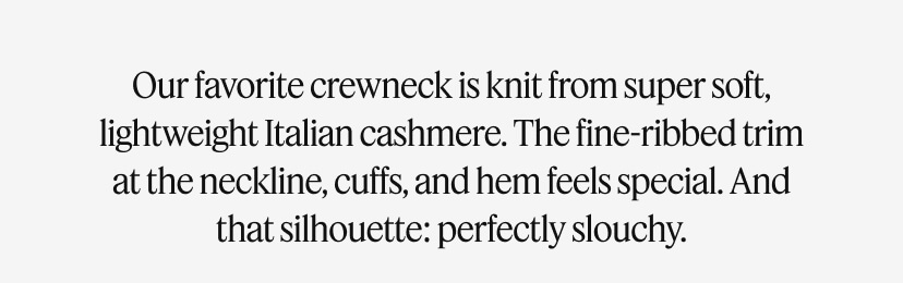 Our favorite crewneck is knit from super soft, lightweight Italian cashmere. The fine-ribbed trim at the neckline, cuffs, and hem feels special. And that silhouette: perfectly slouchy.
