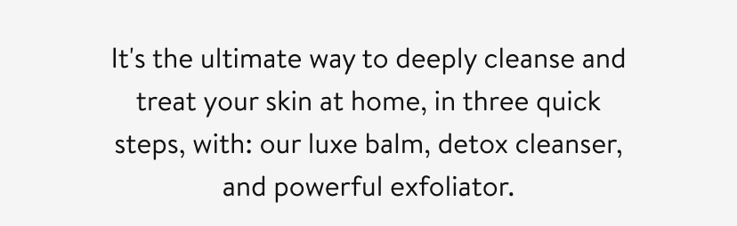 It's the ultimate way to deeply cleanse and treat your skin at home, in three quick steps, with: our luxe balm, detox cleanser, and powerful exfoliator.